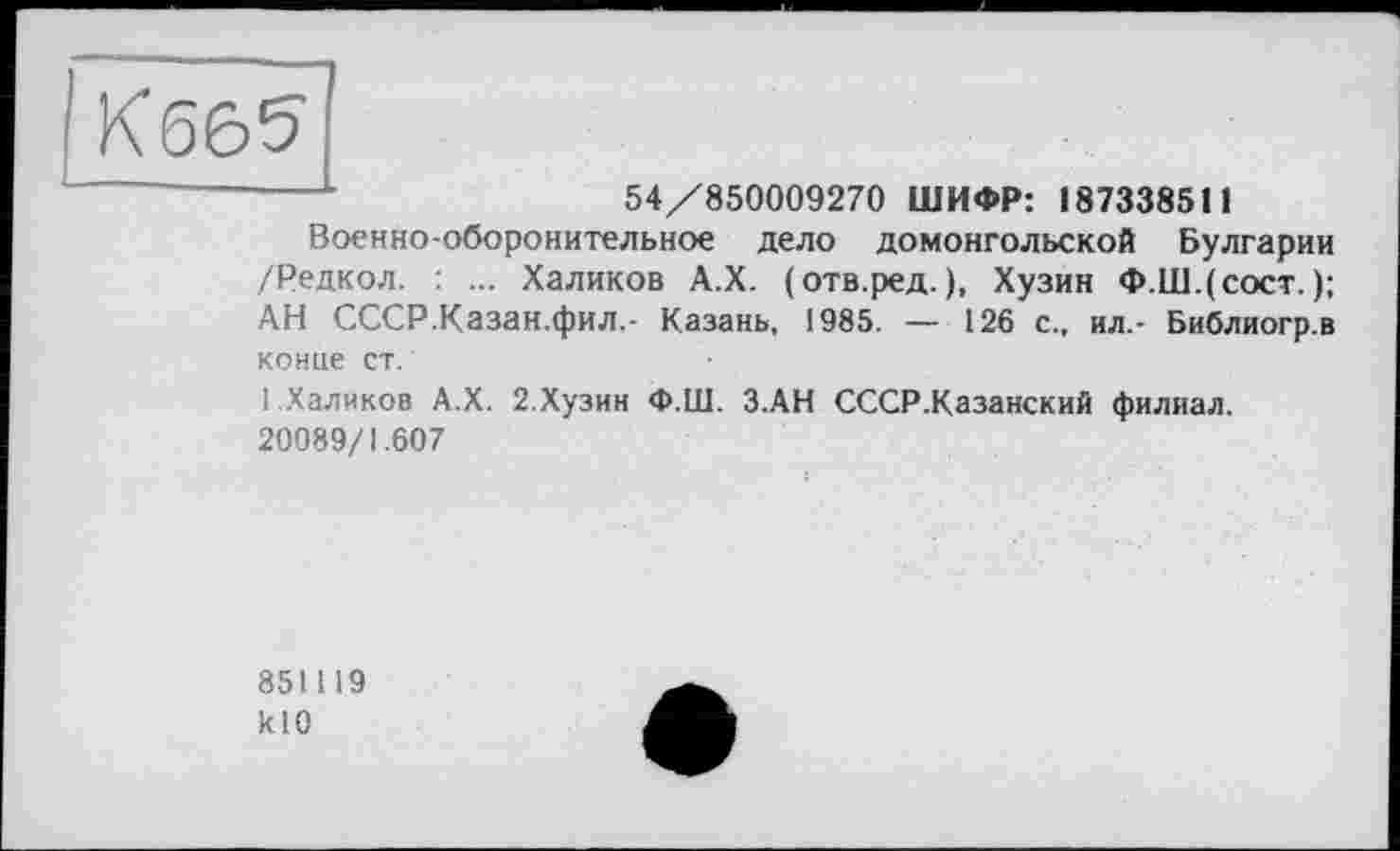 ﻿54/850009270 ШИФР: 187338511
Военно-оборонительное дело домонгольской Булгарии /Редкол. : ... Халиков А.Х. (отв.ред. ), Хузин Ф.Ш.(сост. ); АН СССР.Казан.фил.- Казань, 1985. — 126 с., ил.- Библиогр.в конце ст.
1 Халиков А.Х. 2.Хузин Ф.Ш. З.АН СССР .Казанский филиал. 20089/1.607
851119 klO